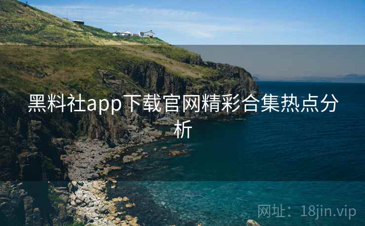 黑料社app下载官网精彩合集热点分析